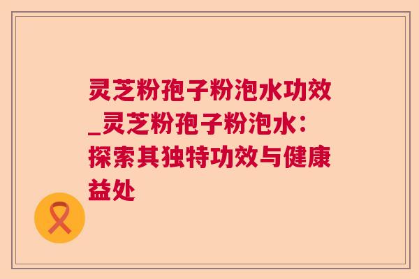 灵芝粉孢子粉泡水功效_灵芝粉孢子粉泡水：探索其独特功效与健康益处