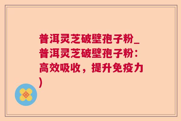 普洱灵芝破壁孢子粉_普洱灵芝破壁孢子粉：高效吸收，提升免疫力)