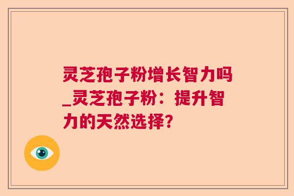 灵芝孢子粉增长智力吗_灵芝孢子粉：提升智力的天然选择？