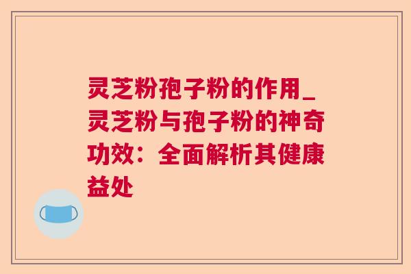 灵芝粉孢子粉的作用_灵芝粉与孢子粉的神奇功效：全面解析其健康益处