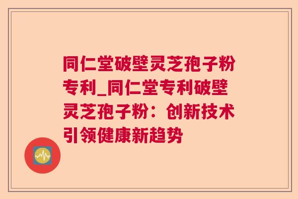 同仁堂破壁灵芝孢子粉专利_同仁堂专利破壁灵芝孢子粉：创新技术引领健康新趋势