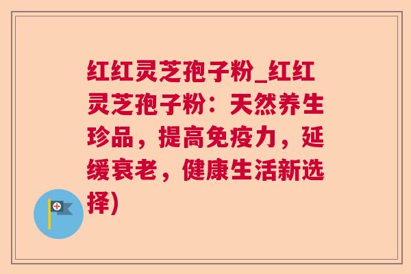 红红灵芝孢子粉_红红灵芝孢子粉：天然养生珍品，提高免疫力，延缓衰老，健康生活新选择)