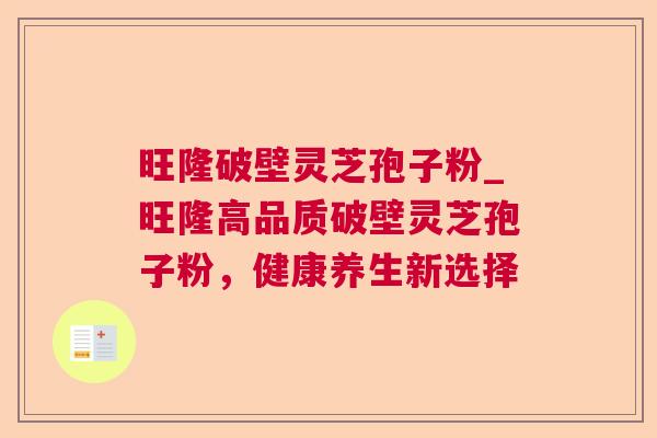 旺隆破壁灵芝孢子粉_旺隆高品质破壁灵芝孢子粉,健康养生新选择 旺隆破壁灵芝孢子粉_旺隆高品质破壁灵芝孢子粉,健康养生新选择