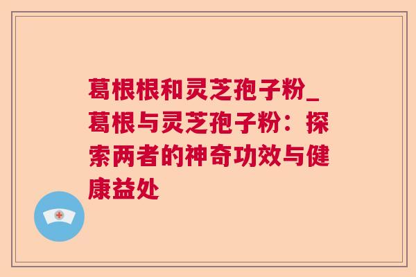 葛根根和灵芝孢子粉_葛根与灵芝孢子粉：探索两者的神奇功效与健康益处