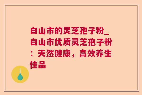 白山市的灵芝孢子粉_白山市优质灵芝孢子粉：天然健康，高效养生佳品