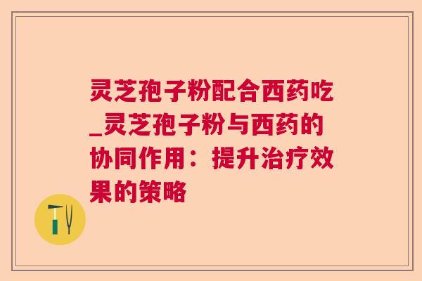 灵芝孢子粉配合西药吃_灵芝孢子粉与西药的协同作用:提升效果的策略 灵芝孢子粉配合西药吃_灵芝孢子粉与西药的协同作用:提升效果的策略