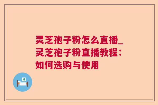 灵芝孢子粉怎么直播_灵芝孢子粉直播教程：如何选购与使用