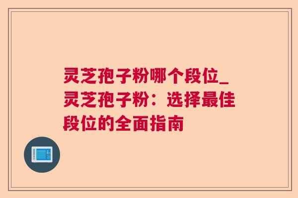 灵芝孢子粉哪个段位_灵芝孢子粉：选择最佳段位的全面指南