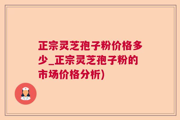 正宗灵芝孢子粉价格多少_正宗灵芝孢子粉的市场价格分析)