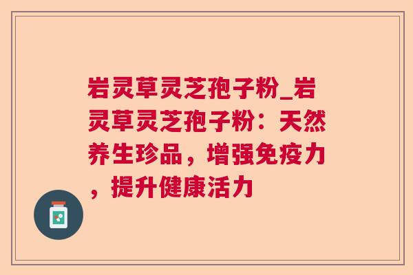 岩灵草灵芝孢子粉_岩灵草灵芝孢子粉：天然养生珍品，增强免疫力，提升健康活力