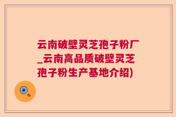 云南破壁灵芝孢子粉厂_云南高品质破壁灵芝孢子粉生产基地介绍)