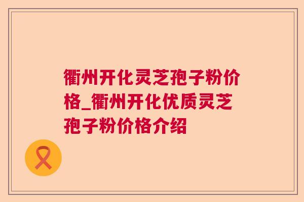 衢州开化灵芝孢子粉价格_衢州开化优质灵芝孢子粉价格介绍 衢州开化灵芝孢子粉价格_衢州开化优质灵芝孢子粉价格介绍