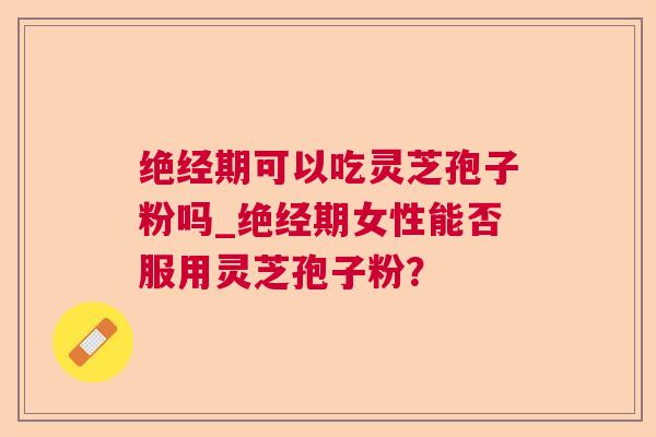 绝经期可以吃灵芝孢子粉吗_绝经期女性能否服用灵芝孢子粉?
