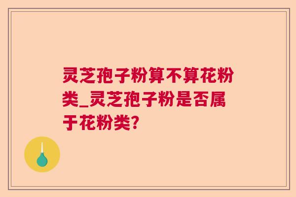 灵芝孢子粉算不算花粉类_灵芝孢子粉是否属于花粉类？