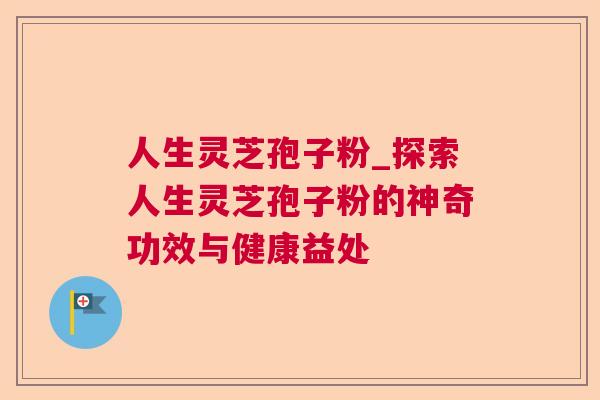 人生灵芝孢子粉_探索人生灵芝孢子粉的神奇功效与健康益处 人生灵芝孢子粉_探索人生灵芝孢子粉的神奇功效与健康益处