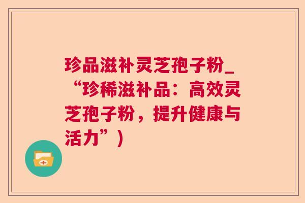 珍品滋补灵芝孢子粉_“珍稀滋补品:高效灵芝孢子粉,提升健康与活力”) 珍品滋补灵芝孢子粉_“珍稀滋补品:高效灵芝孢子粉,提升健康与活力”)
