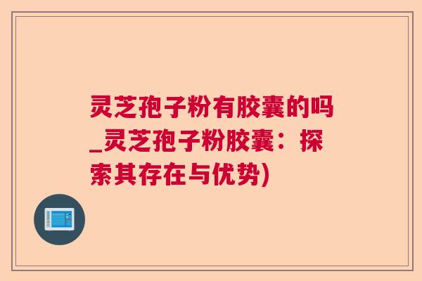 灵芝孢子粉有胶囊的吗_灵芝孢子粉胶囊：探索其存在与优势)