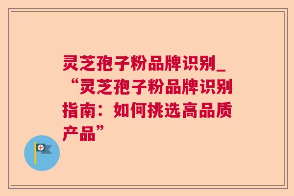 灵芝孢子粉品牌识别_“灵芝孢子粉品牌识别指南：如何挑选高品质产品”