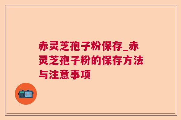 赤灵芝孢子粉保存_赤灵芝孢子粉的保存方法与注意事项