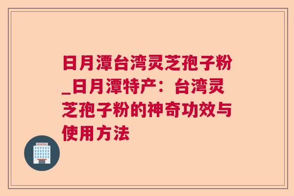 日月潭台湾灵芝孢子粉_日月潭特产：台湾灵芝孢子粉的神奇功效与使用方法