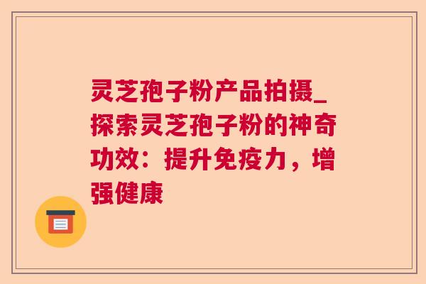 灵芝孢子粉产品拍摄_探索灵芝孢子粉的神奇功效：提升免疫力，增强健康