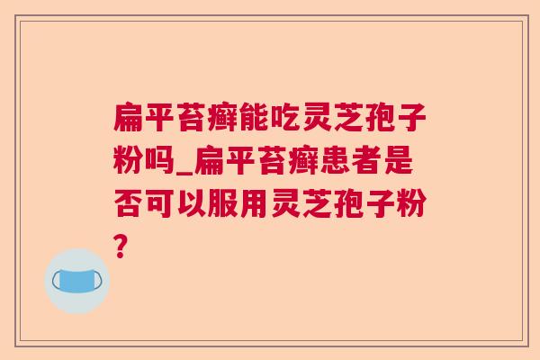 扁平苔癣能吃灵芝孢子粉吗_扁平苔癣患者是否可以服用灵芝孢子粉？