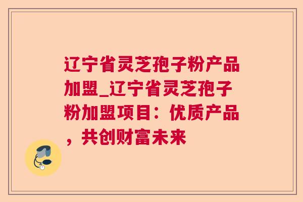 辽宁省灵芝孢子粉产品加盟_辽宁省灵芝孢子粉加盟项目：优质产品，共创财富未来