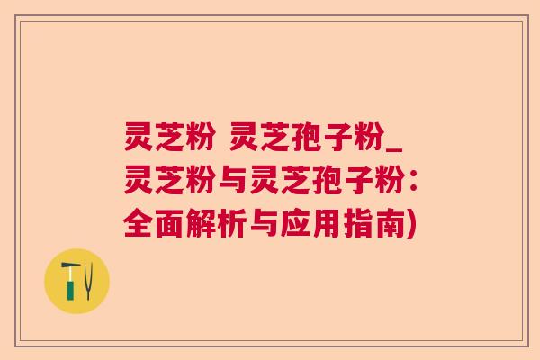 灵芝粉 灵芝孢子粉_灵芝粉与灵芝孢子粉:全面解析与应用指南) 灵芝粉 灵芝孢子粉_灵芝粉与灵芝孢子粉:全面解析与应用指南)