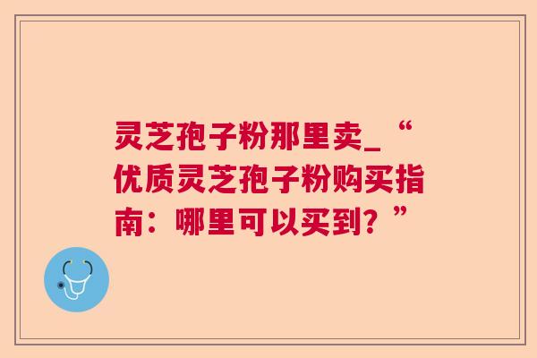 灵芝孢子粉那里卖_“优质灵芝孢子粉购买指南：哪里可以买到？”