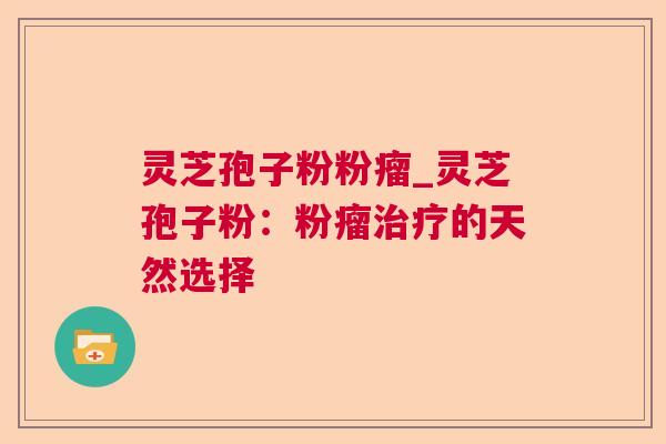 灵芝孢子粉粉瘤_灵芝孢子粉：粉瘤治疗的天然选择