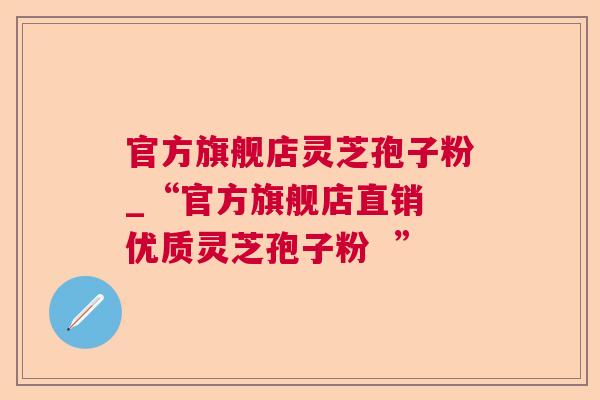 官方旗舰店灵芝孢子粉_“官方旗舰店直销 优质灵芝孢子粉 ” 官方旗舰店灵芝孢子粉_“官方旗舰店直销 优质灵芝孢子粉 ”