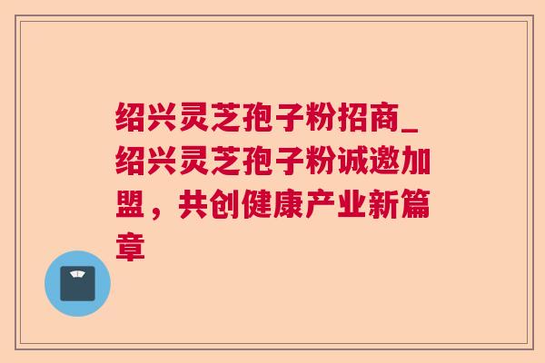 绍兴灵芝孢子粉招商_绍兴灵芝孢子粉诚邀加盟,共创健康产业新篇章 绍兴灵芝孢子粉招商_绍兴灵芝孢子粉诚邀加盟,共创健康产业新篇章