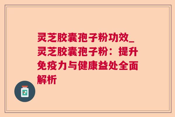 灵芝胶囊孢子粉功效_灵芝胶囊孢子粉：提升免疫力与健康益处全面解析