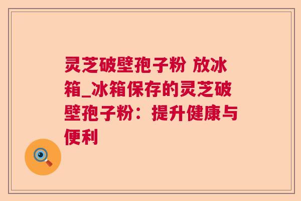 灵芝破壁孢子粉 放冰箱_冰箱保存的灵芝破壁孢子粉：提升健康与便利