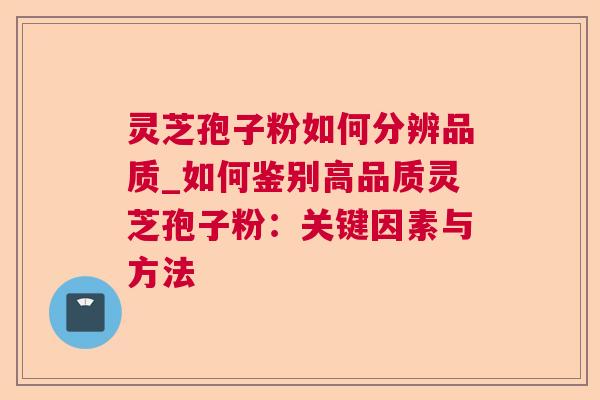 灵芝孢子粉如何分辨品质_如何鉴别高品质灵芝孢子粉：关键因素与方法