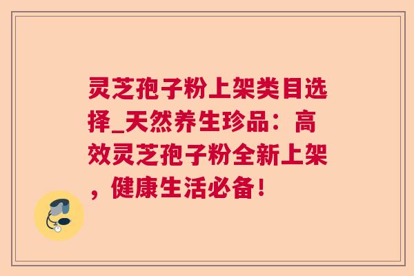 灵芝孢子粉上架类目选择_天然养生珍品：高效灵芝孢子粉全新上架，健康生活必备！