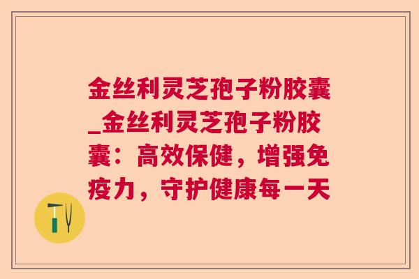 金丝利灵芝孢子粉胶囊_金丝利灵芝孢子粉胶囊：高效保健，增强免疫力，守护健康每一天