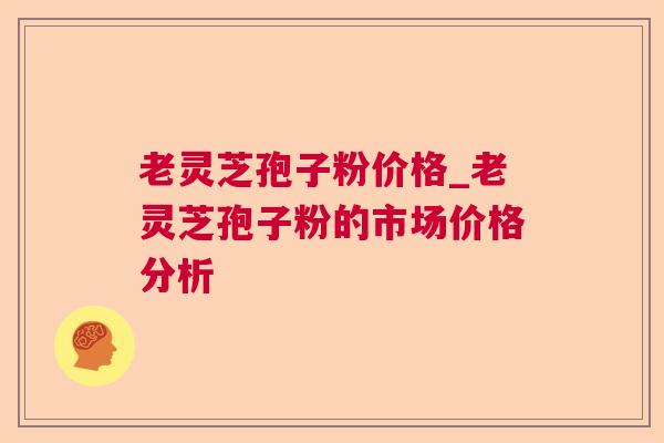 老灵芝孢子粉价格_老灵芝孢子粉的市场价格分析 老灵芝孢子粉价格_老灵芝孢子粉的市场价格分析
