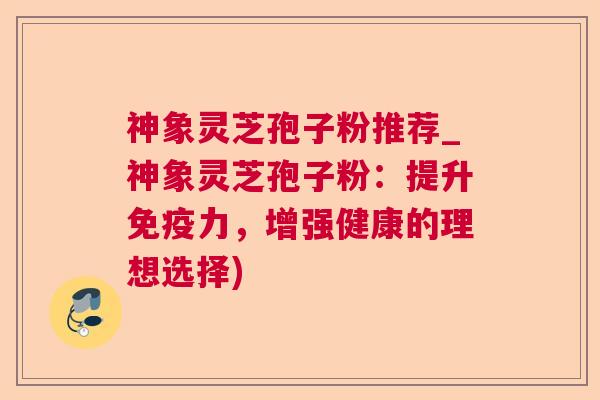 神象灵芝孢子粉推荐_神象灵芝孢子粉：提升免疫力，增强健康的理想选择)