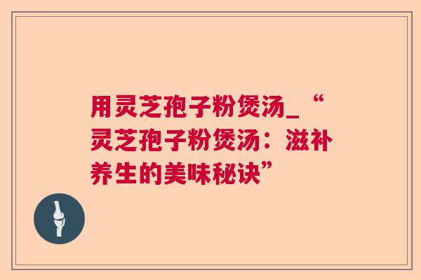 用灵芝孢子粉煲汤_“灵芝孢子粉煲汤：滋补养生的美味秘诀”