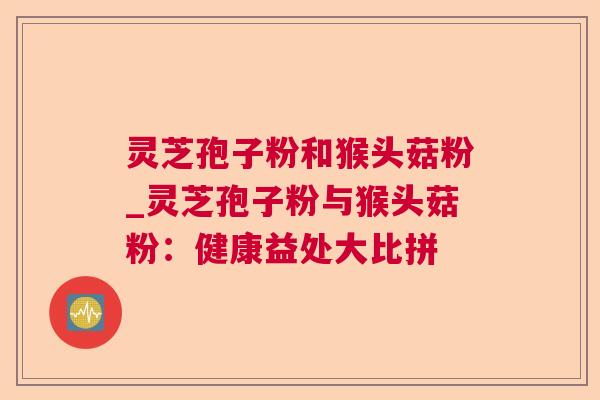 灵芝孢子粉和猴头菇粉_灵芝孢子粉与猴头菇粉:健康益处大比拼 灵芝孢子粉和猴头菇粉_灵芝孢子粉与猴头菇粉:健康益处大比拼