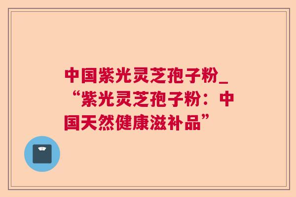 中国紫光灵芝孢子粉_“紫光灵芝孢子粉：中国天然健康滋补品”
