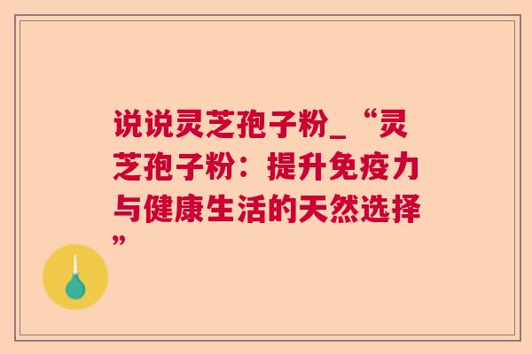 说说灵芝孢子粉_“灵芝孢子粉：提升免疫力与健康生活的天然选择”