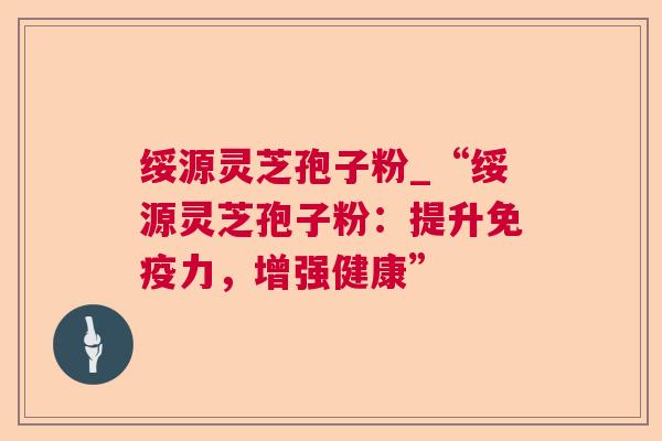 绥源灵芝孢子粉_“绥源灵芝孢子粉:提升免疫力,增强健康”