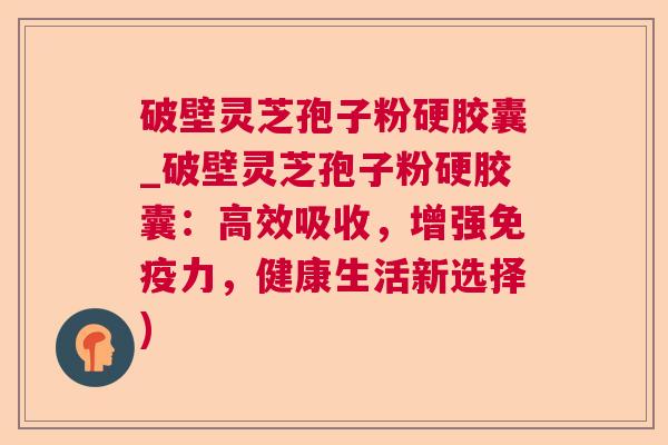 破壁灵芝孢子粉硬胶囊_破壁灵芝孢子粉硬胶囊：高效吸收，增强免疫力，健康生活新选择)