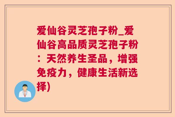 爱仙谷灵芝孢子粉_爱仙谷高品质灵芝孢子粉：天然养生圣品，增强免疫力，健康生活新选择)