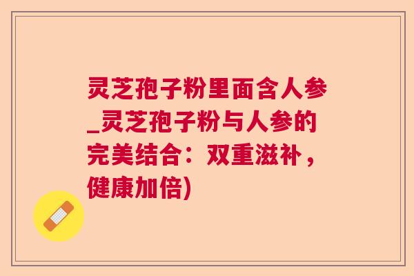 灵芝孢子粉里面含人参_灵芝孢子粉与人参的完美结合:双重滋补,健康加倍) 灵芝孢子粉里面含人参_灵芝孢子粉与人参的完美结合:双重滋补,健康加倍)