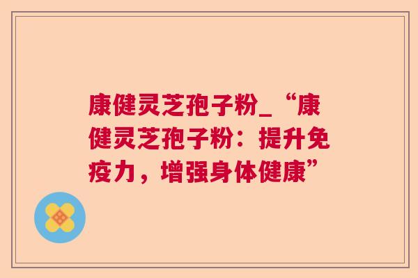 康健灵芝孢子粉_“康健灵芝孢子粉:提升免疫力,增强身体健康” 康健灵芝孢子粉_“康健灵芝孢子粉:提升免疫力,增强身体健康”