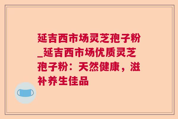 延吉西市场灵芝孢子粉_延吉西市场优质灵芝孢子粉：天然健康，滋补养生佳品