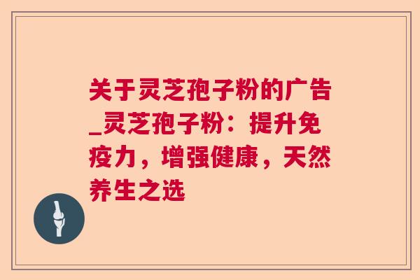 关于灵芝孢子粉的广告_灵芝孢子粉：提升免疫力，增强健康，天然养生之选